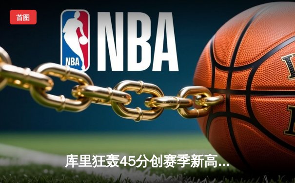 库里狂轰45分创赛季新高 勇士加时险胜凯尔特人 东西部巅峰对决引爆收视狂潮