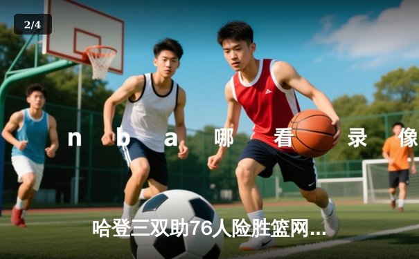 哈登三双助76人险胜篮网，恩比德39分统治内线 - 2