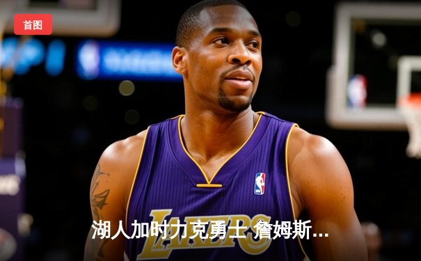 湖人加时力克勇士 詹姆斯三双+绝命三分锁定胜局