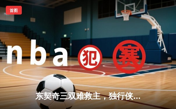 东契奇三双难救主，独行侠加时憾负凯尔特人，总比分0-2落后