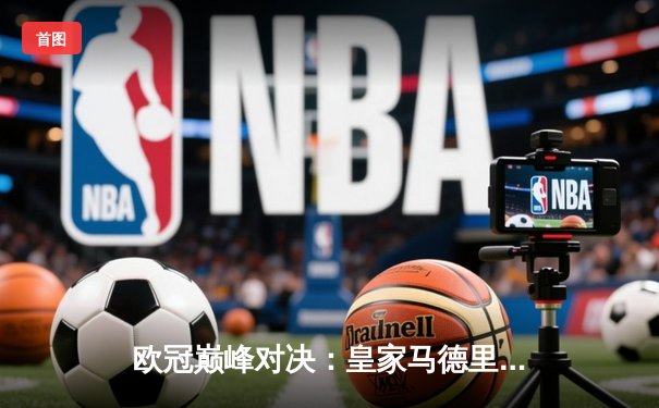 欧冠巅峰对决：皇家马德里加时绝杀利物浦，第15次捧起大耳朵杯